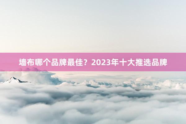 墙布哪个品牌最佳？2023年十大推选品牌