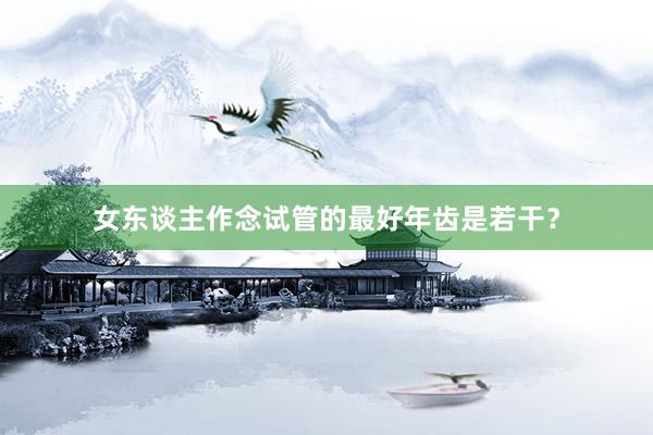 女东谈主作念试管的最好年齿是若干？